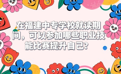 在福建中專學(xué)校就讀期間，可以參加哪些職業(yè)技能比賽提升自己？