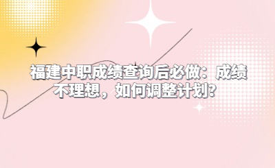 福建中職成績查詢后必做：成績不理想，如何調(diào)整計劃？