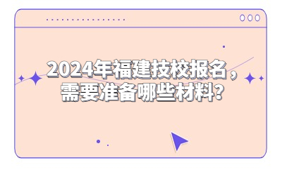 2024年福建技校報名，需要準(zhǔn)備哪些材料？